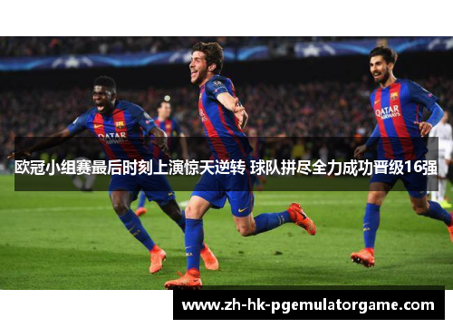 欧冠小组赛最后时刻上演惊天逆转 球队拼尽全力成功晋级16强