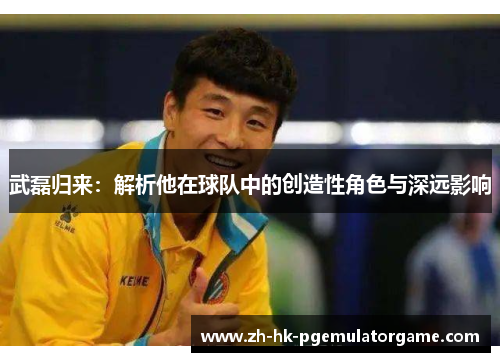 武磊归来:解析他在球队中的创造性角色与深远影响 武磊归来:解析他在球队中的创造性角色与深远影响