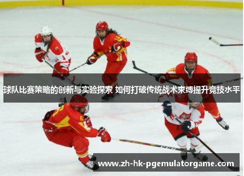 球队比赛策略的创新与实验探索 如何打破传统战术束缚提升竞技水平