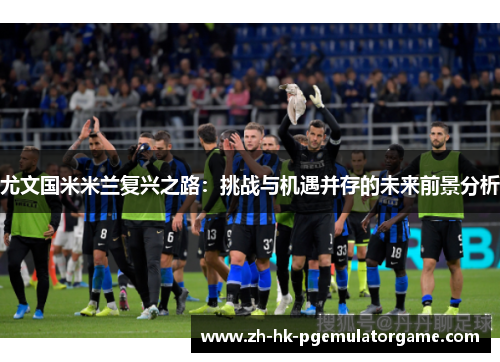 尤文国米米兰复兴之路:挑战与机遇并存的未来前景分析 尤文国米米兰复兴之路:挑战与机遇并存的未来前景分析