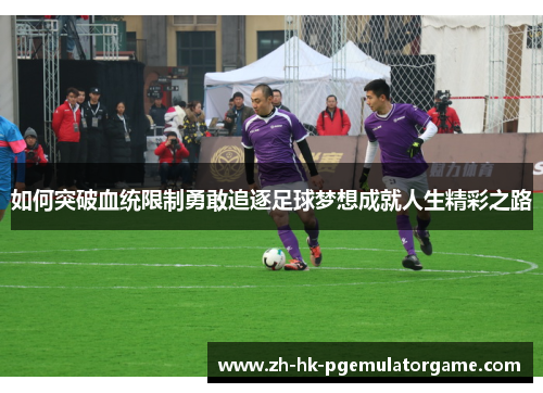 如何突破血统限制勇敢追逐足球梦想成就人生精彩之路 如何突破血统限制勇敢追逐足球梦想成就人生精彩之路