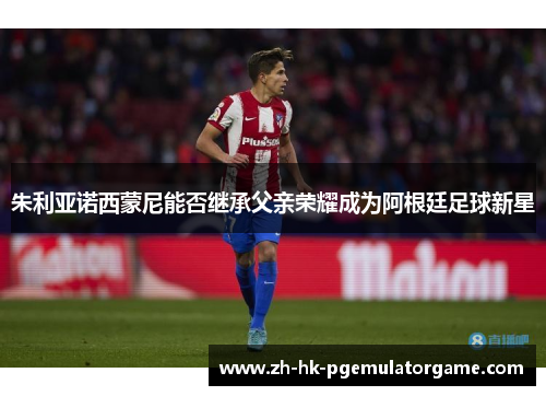 朱利亚诺西蒙尼能否继承父亲荣耀成为阿根廷足球新星