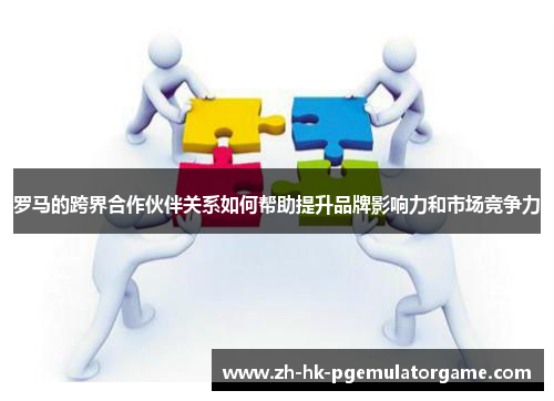 罗马的跨界合作伙伴关系如何帮助提升品牌影响力和市场竞争力 罗马的跨界合作伙伴关系如何帮助提升品牌影响力和市场竞争力