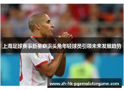 上海足球赛事新星崭露头角年轻球员引领未来发展趋势