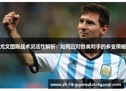 尤文图斯战术灵活性解析：如何应对各类对手的多变策略