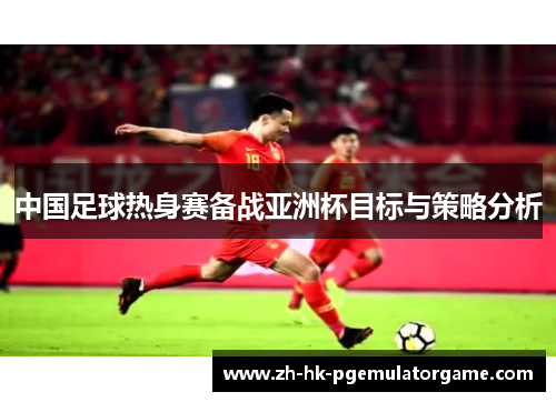 中国足球热身赛备战亚洲杯目标与策略分析