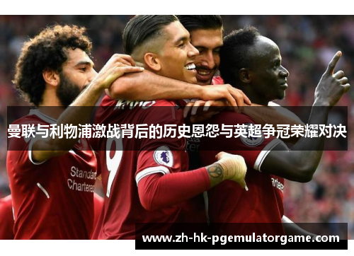 曼联与利物浦激战背后的历史恩怨与英超争冠荣耀对决