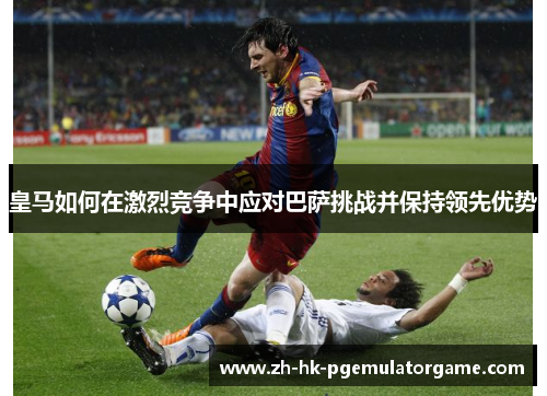 皇马如何在激烈竞争中应对巴萨挑战并保持领先优势