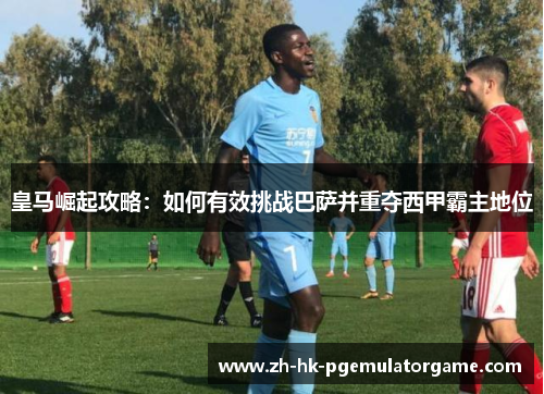 皇马崛起攻略:如何有效挑战巴萨并重夺西甲霸主地位 皇马崛起攻略:如何有效挑战巴萨并重夺西甲霸主地位