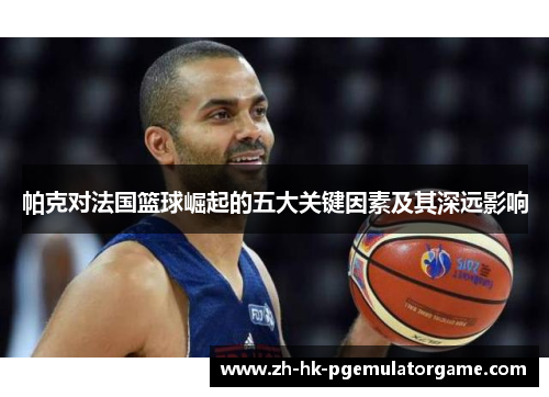 帕克对法国篮球崛起的五大关键因素及其深远影响 帕克对法国篮球崛起的五大关键因素及其深远影响