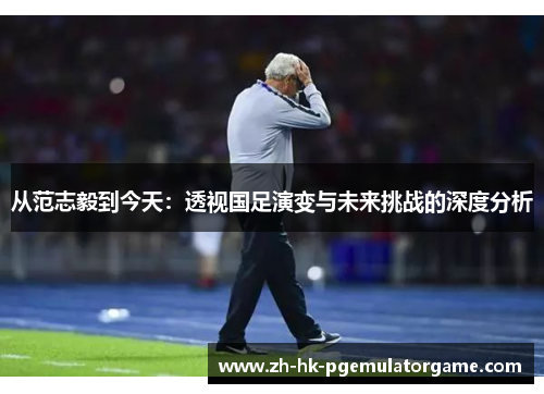 从范志毅到今天：透视国足演变与未来挑战的深度分析