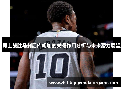 勇士战胜马刺后库明加的关键作用分析与未来潜力展望