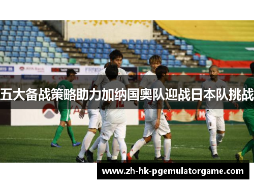 五大备战策略助力加纳国奥队迎战日本队挑战