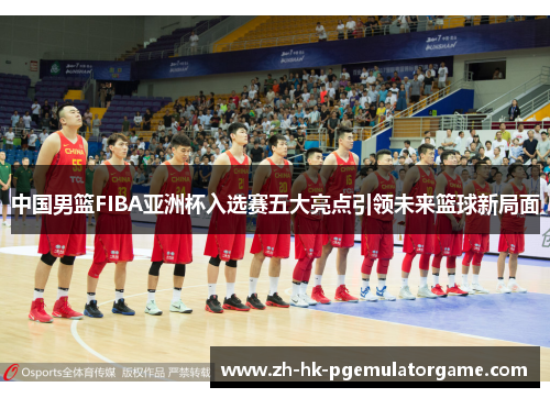 中国男篮FIBA亚洲杯入选赛五大亮点引领未来篮球新局面 中国男篮FIBA亚洲杯入选赛五大亮点引领未来篮球新局面