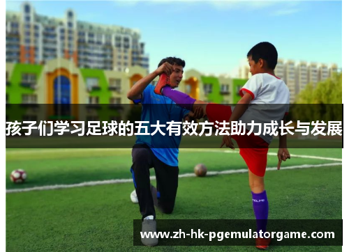 孩子们学习足球的五大有效方法助力成长与发展