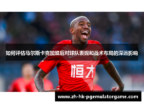 如何评估马尔斯卡克加盟后对球队表现和战术布局的深远影响