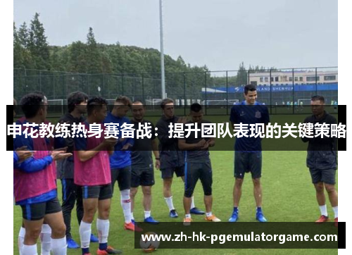 申花教练热身赛备战:提升团队表现的关键策略 申花教练热身赛备战:提升团队表现的关键策略