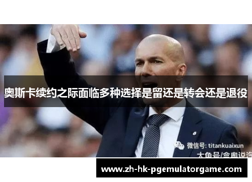 奥斯卡续约之际面临多种选择是留还是转会还是退役