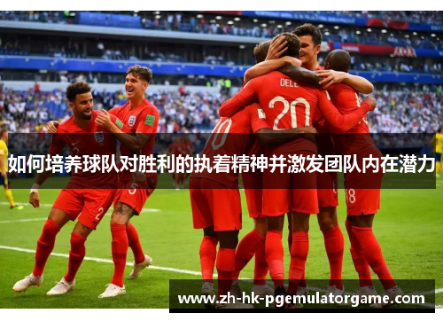 如何培养球队对胜利的执着精神并激发团队内在潜力 如何培养球队对胜利的执着精神并激发团队内在潜力