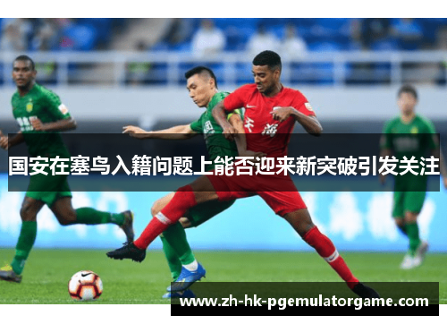 国安在塞鸟入籍问题上能否迎来新突破引发关注