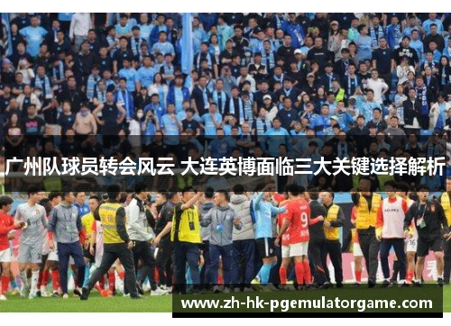 广州队球员转会风云 大连英博面临三大关键选择解析 广州队球员转会风云 大连英博面临三大关键选择解析