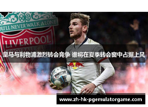 皇马与利物浦激烈转会竞争 谁将在夏季转会窗中占据上风