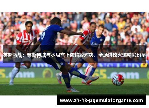 英超激战：莱斯特城与水晶宫上演精彩对决，全场进攻火爆精彩纷呈