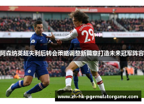 阿森纳英超失利后转会策略调整新篇章打造未来冠军阵容