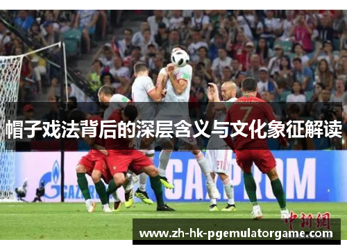 帽子戏法背后的深层含义与文化象征解读 帽子戏法背后的深层含义与文化象征解读