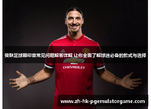 曼联足球服印章常见问题解答详解 让你全面了解球迷必备的款式与选择