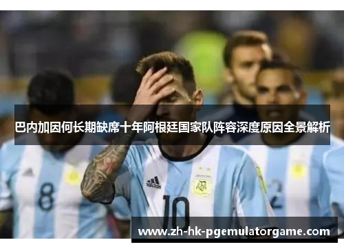 巴内加因何长期缺席十年阿根廷国家队阵容深度原因全景解析