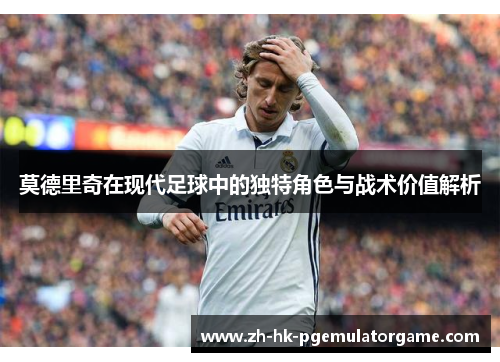 莫德里奇在现代足球中的独特角色与战术价值解析