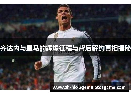 齐达内与皇马的辉煌征程与背后解约真相揭秘
