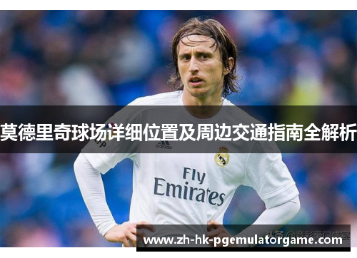莫德里奇球场详细位置及周边交通指南全解析 莫德里奇球场详细位置及周边交通指南全解析