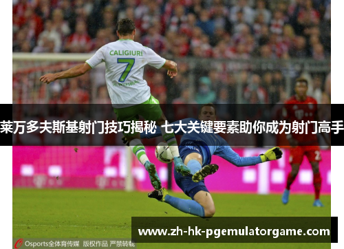 莱万多夫斯基射门技巧揭秘 七大关键要素助你成为射门高手