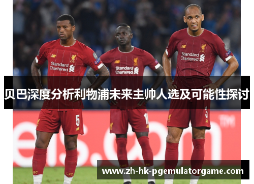 贝巴深度分析利物浦未来主帅人选及可能性探讨