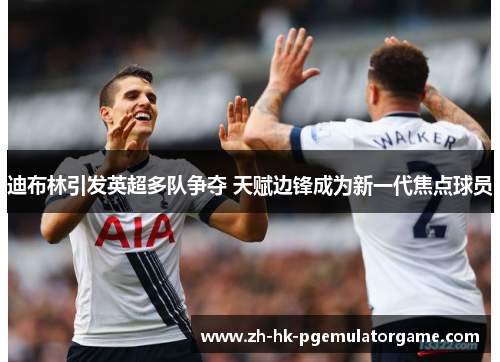 迪布林引发英超多队争夺 天赋边锋成为新一代焦点球员 迪布林引发英超多队争夺 天赋边锋成为新一代焦点球员