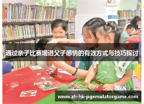 通过亲子比赛增进父子感情的有效方式与技巧探讨 通过亲子比赛增进父子感情的有效方式与技巧探讨