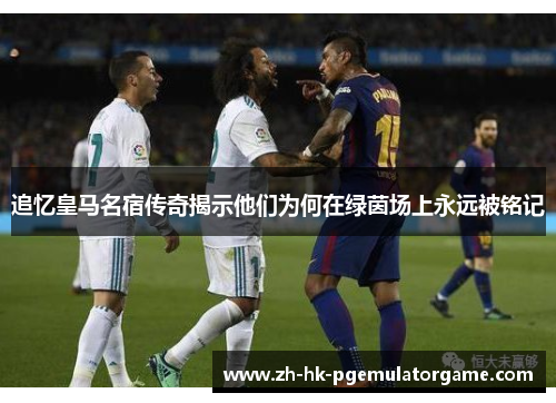 追忆皇马名宿传奇揭示他们为何在绿茵场上永远被铭记 追忆皇马名宿传奇揭示他们为何在绿茵场上永远被铭记