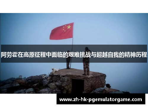 阿劳霍在高原征程中面临的艰难挑战与超越自我的精神历程 阿劳霍在高原征程中面临的艰难挑战与超越自我的精神历程
