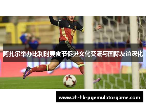 阿扎尔举办比利时美食节促进文化交流与国际友谊深化