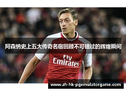 阿森纳史上五大传奇名宿回顾不可错过的辉煌瞬间