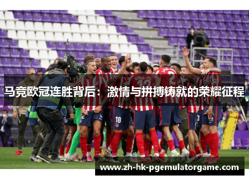 马竞欧冠连胜背后:激情与拼搏铸就的荣耀征程 马竞欧冠连胜背后:激情与拼搏铸就的荣耀征程