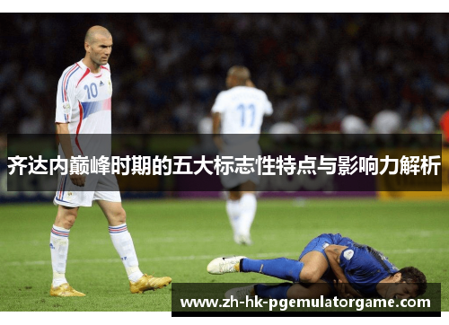 齐达内巅峰时期的五大标志性特点与影响力解析