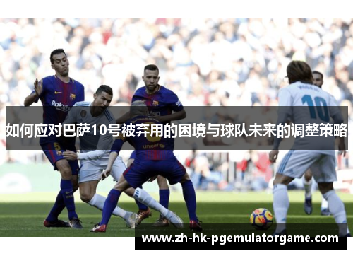 如何应对巴萨10号被弃用的困境与球队未来的调整策略