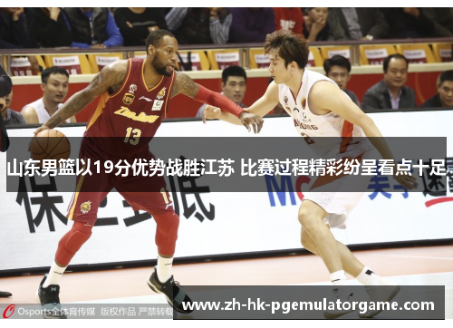 山东男篮以19分优势战胜江苏 比赛过程精彩纷呈看点十足