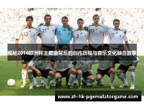 揭秘2016欧洲杯主题曲背后的创作历程与音乐文化融合故事