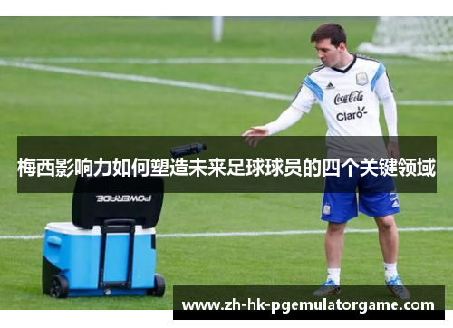 梅西影响力如何塑造未来足球球员的四个关键领域